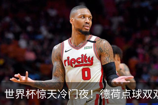 世界杯惊天冷门夜！德荷点球双双出局，利物浦无奈迎最大利好