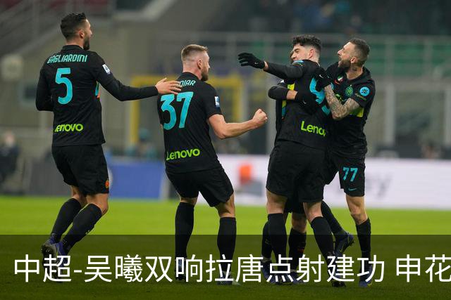 中超-吴曦双响拉唐点射建功 申花3-2浙江队迎两连胜